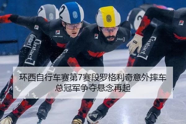 环西自行车赛第7赛段罗格利奇意外摔车 总冠军争夺悬念再起