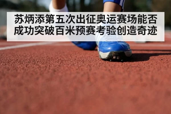 苏炳添第五次出征奥运赛场能否成功突破百米预赛考验创造奇迹
