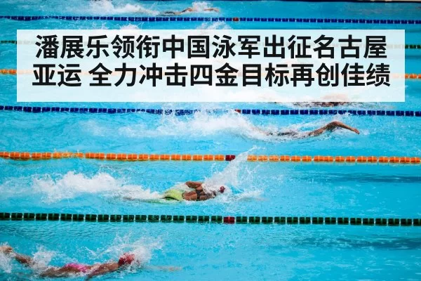 潘展乐领衔中国泳军出征名古屋亚运 全力冲击四金目标再创佳绩